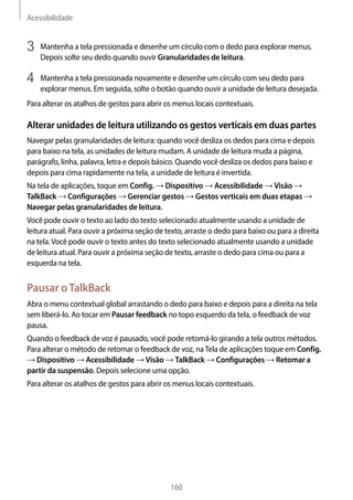 Acessibilidade
160
3	 Mantenha a tela pressionada e desenhe um círculo com o dedo para explorar menus.
Depois solte seu dedo quando ouvir Granularidades de leitura.
4	 Mantenha a tela pressionada novamente e desenhe um círculo com seu dedo para
explorar menus. Em seguida, solte o botão quando ouvir a unidade de leitura desejada.
Para alterar os atalhos de gestos para abrir os menus locais contextuais.
Alterar unidades de leitura utilizando os gestos verticais em duas partes
Navegar pelas granularidades de leitura: quando você desliza os dedos para cima e depois
para baixo na tela, as unidades de leitura mudam. A unidade de leitura muda a página,
parágrafo, linha, palavra, letra e depois básico. Quando você desliza os dedos para baixo e
depois para cima rapidamente na tela, a unidade de leitura é invertida.
Na tela de aplicações, toque em Config. → Dispositivo → Acessibilidade → Visão →
TalkBack → Configurações → Gerenciar gestos → Gestos verticais em duas etapas →
Navegar pelas granularidades de leitura.
Você pode ouvir o texto ao lado do texto selecionado atualmente usando a unidade de
leitura atual. Para ouvir a próxima seção de texto, arraste o dedo para baixo ou para a direita
na tela.Você pode ouvir o texto antes do texto selecionado atualmente usando a unidade
de leitura atual. Para ouvir a próxima seção de texto, arraste o dedo para cima ou para a
esquerda na tela.
Pausar oTalkBack
Abra o menu contextual global arrastando o dedo para baixo e depois para a direita na tela
sem liberá-lo. Ao tocar em Pausar feedback no topo esquerdo da tela, o feedback de voz
pausa.
Quando o feedback de voz é pausado, você pode retomá-lo girando a tela outros métodos.
Para alterar o método de retomar o feedback de voz, naTela de aplicações toque em Config.
→ Dispositivo → Acessibilidade → Visão → TalkBack → Configurações → Retomar a
partir da suspensão. Depois selecione uma opção.
Para alterar os atalhos de gestos para abrir os menus locais contextuais.
 