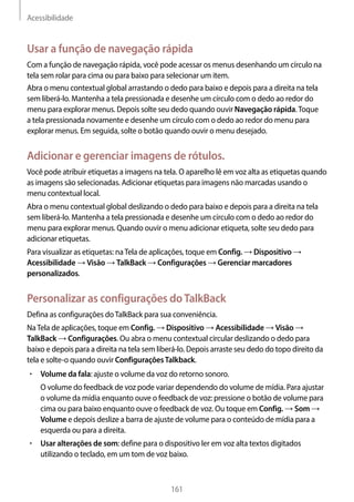 Acessibilidade
161
Usar a função de navegação rápida
Com a função de navegação rápida, você pode acessar os menus desenhando um círculo na
tela sem rolar para cima ou para baixo para selecionar um item.
Abra o menu contextual global arrastando o dedo para baixo e depois para a direita na tela
sem liberá-lo. Mantenha a tela pressionada e desenhe um círculo com o dedo ao redor do
menu para explorar menus. Depois solte seu dedo quando ouvir Navegação rápida.Toque
a tela pressionada novamente e desenhe um círculo com o dedo ao redor do menu para
explorar menus. Em seguida, solte o botão quando ouvir o menu desejado.
Adicionar e gerenciar imagens de rótulos.
Você pode atribuir etiquetas a imagens na tela. O aparelho lê em voz alta as etiquetas quando
as imagens são selecionadas. Adicionar etiquetas para imagens não marcadas usando o
menu contextual local.
Abra o menu contextual global deslizando o dedo para baixo e depois para a direita na tela
sem liberá-lo. Mantenha a tela pressionada e desenhe um círculo com o dedo ao redor do
menu para explorar menus. Quando ouvir o menu adicionar etiqueta, solte seu dedo para
adicionar etiquetas.
Para visualizar as etiquetas: naTela de aplicações, toque em Config. → Dispositivo →
Acessibilidade → Visão → TalkBack → Configurações → Gerenciar marcadores
personalizados.
Personalizar as configurações doTalkBack
Defina as configurações doTalkBack para sua conveniência.
NaTela de aplicações, toque em Config. → Dispositivo → Acessibilidade → Visão →
TalkBack → Configurações. Ou abra o menu contextual circular deslizando o dedo para
baixo e depois para a direita na tela sem liberá-lo. Depois arraste seu dedo do topo direito da
tela e solte-o quando ouvir ConfiguraçõesTalkback.
• 	Volume da fala: ajuste o volume da voz do retorno sonoro.
O volume do feedback de voz pode variar dependendo do volume de mídia. Para ajustar
o volume da mídia enquanto ouve o feedback de voz: pressione o botão de volume para
cima ou para baixo enquanto ouve o feedback de voz. Ou toque em Config. → Som →
Volume e depois deslize a barra de ajuste de volume para o conteúdo de mídia para a
esquerda ou para a direita.
• 	Usar alterações de som: define para o dispositivo ler em voz alta textos digitados
utilizando o teclado, em um tom de voz baixo.
 