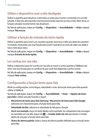 Acessibilidade
163
Utilize o dispositivo com a tela desligada
Define o aparelho para desativar a tela todas as vezes para manter o conteúdo em sua tela
privada. A tela não ativa quando você pressiona teclas externas ou toca a tela. Além disso, as
funções ativadas recentemente não desativam.
NaTela de aplicações, toque em Config. → Dispositivo → Acessibilidade → Visão e depois
marque Tela escura.
Utilizar a função de entrada de tecla rápida
Define o aparelho para inserir um caractere quando você toca e solta seu dedo do caractere
no teclado.Você pode usar essa função para inserir caracteres ao invés de soltar seu dedo e
tocar a tela duas vezes.
NaTela de aplicações, toque em Config. → Dispositivo → Acessibilidade → Visão e depois
marque Entrada de tecla rápida.
Ler senhas em voz alta
Define o dispositivo para ler a senha em voz alta ao inserir a senha quando oTalkBack está
ativo. Use essa função para se certificar de que você está digitando a senha correta.
NaTela de aplicações, toque em Config. → Dispositivo → Acessibilidade → Visão e depois
marque Falar senhas.
Configurando a função texto-para-fala
Mude as configurações, como língua, velocidade e mais, da função texto-para-fala quando
utilizar oTalkBack.
Na tela de aplicações, toque em Config. → Acessibilidade → Visão → Opções de texto-
para-fala e utilize uma das funções a seguir:
• 	Mecanismo de texto-para-fala Samsung / Mecanismo de texto-para-fala Google:
selecione um mecanismo para a função texto-para-fala.
• 	Velocidade da fala: seleciona a velocidade da fala para a função.
• 	Ouvir um exemplo: ouça um texto falado como exemplo. Se o dispositivo não conseguir
ler exemplos em voz alta, toque em → Instalar dados de voz para baixar e instalar
dados de voz para a função texto para fala.
• 	Status do idioma padrão: exibe o status do idioma padrão definido para a função texto-
para-fala.
 