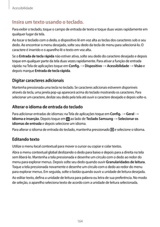 Acessibilidade
164
Insira um texto usando o teclado.
Para exibir o teclado, toque o campo de entrada de texto e toque duas vezes rapidamente em
qualquer lugar da tela.
Ao tocar o teclado com o dedo, o dispositivo lê em voz alta as teclas dos caracteres sob o seu
dedo. Ao encontrar o menu desejado, solte seu dedo da tecla de menu para selecioná-lo. O
caractere é inserido e o aparelho lê o texto em voz alta.
Se o Entrada de tecla rápida não estiver ativo, solte seu dedo do caractere desejado e depois
toque em qualquer parte da tela duas vezes rapidamente. Para ativar a função de entrada
rápida: naTela de aplicações toque em Config. → Dispositivo → Acessibilidade → Visão e
depois marque Entrada de tecla rápida.
Digitar caracteres adicionais
Mantenha pressionada uma tecla no teclado. Se caracteres adicionais estiverem disponíveis
através da tecla, uma janela pop-up aparecerá acima do teclado mostrando os caracteres. Para
selecionar um caractere, deslize seu dedo pela tela até ouvir o caractere desejado e depois solte-o.
Alterar o idioma de entrada do teclado
Para adicionar entradas de idiomas: naTela de aplicações toque em Config. → Geral →
Idioma e inserção. Depois toque em ao lado de Teclado Samsung → Selecionar os
idiomas de entrada e depois selecione um idioma.
Para alterar o idioma de entrada do teclado, mantenha pressionado e selecione o idioma.
Editando texto
Utilize o menu local contextual para mover o cursor ou copiar e colar textos.
Abra o menu contextual global deslizando o dedo para baixo e depois para a direita na tela
sem liberá-lo. Mantenha a tela pressionada e desenhe um círculo com o dedo ao redor do
menu para explorar menus. Depois solte seu dedo quando ouvir Granularidades de leitura.
Toque a tela pressionada novamente e desenhe um círculo com o dedo ao redor do menu
para explorar menus. Em seguida, solte o botão quando ouvir a unidade de leitura desejada.
Ao editar texto, defina a unidade de leitura para palavra ou letra de sua preferência. No modo
de seleção, o aparelho seleciona texto de acordo com a unidade de leitura selecionada.
 