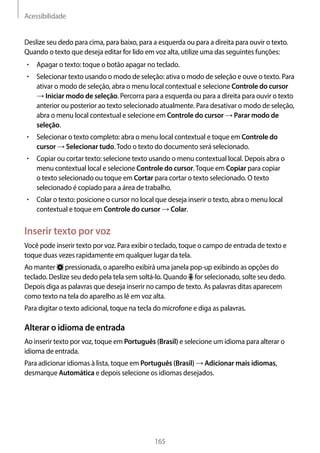 Acessibilidade
165
Deslize seu dedo para cima, para baixo, para a esquerda ou para a direita para ouvir o texto.
Quando o texto que deseja editar for lido em voz alta, utilize uma das seguintes funções:
• 	Apagar o texto: toque o botão apagar no teclado.
• 	Selecionar texto usando o modo de seleção: ativa o modo de seleção e ouve o texto. Para
ativar o modo de seleção, abra o menu local contextual e selecione Controle do cursor
→ Iniciar modo de seleção. Percorra para a esquerda ou para a direita para ouvir o texto
anterior ou posterior ao texto selecionado atualmente. Para desativar o modo de seleção,
abra o menu local contextual e selecione em Controle do cursor → Parar modo de
seleção.
• 	Selecionar o texto completo: abra o menu local contextual e toque em Controle do
cursor → Selecionar tudo.Todo o texto do documento será selecionado.
• 	Copiar ou cortar texto: selecione texto usando o menu contextual local. Depois abra o
menu contextual local e selecione Controle do cursor.Toque em Copiar para copiar
o texto selecionado ou toque em Cortar para cortar o texto selecionado. O texto
selecionado é copiado para a área de trabalho.
• 	Colar o texto: posicione o cursor no local que deseja inserir o texto, abra o menu local
contextual e toque em Controle do cursor → Colar.
Inserir texto por voz
Você pode inserir texto por voz. Para exibir o teclado, toque o campo de entrada de texto e
toque duas vezes rapidamente em qualquer lugar da tela.
Ao manter pressionada, o aparelho exibirá uma janela pop-up exibindo as opções do
teclado. Deslize seu dedo pela tela sem soltá-lo. Quando for selecionado, solte seu dedo.
Depois diga as palavras que deseja inserir no campo de texto. As palavras ditas aparecem
como texto na tela do aparelho as lê em voz alta.
Para digitar o texto adicional, toque na tecla do microfone e diga as palavras.
Alterar o idioma de entrada
Ao inserir texto por voz, toque em Português (Brasil) e selecione um idioma para alterar o
idioma de entrada.
Para adicionar idiomas à lista, toque em Português (Brasil) → Adicionar mais idiomas,
desmarque Automática e depois selecione os idiomas desejados.
 