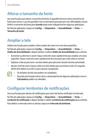 Acessibilidade
166
Alterar o tamanho da fonte
Use esta função para alterar o tamanho da fonte. O aparelho fornece vários tamanhos de
fonte para tornar o uso do aparelho mais conveniente para pessoas com dificuldades visuais.
Definir o tamanho da fonte para Grande pode estar indisponível em algumas aplicações.
NaTela de aplicações, toque em Config. → Dispositivo → Acessibilidade → Visão →
Tamanho da fonte.
Ampliar a tela
Utilize esta função para ampliar a tela e poder dar zoom em uma área específica.
NaTela de aplicações, toque em Config. → Dispositivo → Acessibilidade → Visão →
Atalho de Acessibilidade e depois deslize o seletor Atalho de Acessibilidade para a direita.
• 	Aumentar ou diminuir o zoom: toque a tela três vezes rapidamente para ampliar uma área
especifica.Toque a tela três vezes rapidamente de novo para que a tela volte ao normal.
• 	Explorar a tela ao percorrer: use dois dedos para percorrer através da tela aumentada.
• 	Ajustar nível de zoom: toque a tela com dois dedos para aumentar a tela. Em seguida,
afaste dois dedos ou junte-os para ajustar a proporção.
• 	Os teclados da tela não podem ser ampliados.
• 	Quando esta função estiver ativa, o desempenho de algumas aplicações como a
Calculadora podem ser afetados.
Configurar lembretes de notificações
Use essa função para alertas de notificações que você não tenha verificado no intervalo.
NaTela de aplicações, toque em Config. → Dispositivo → Acessibilidade → Visão →
Lembrete de notificação e depois deslize o seletor Lembrete de notificações para a direita.
Para definir o intervalo entre os alertas, toque em Intervalo do lembrete.
 