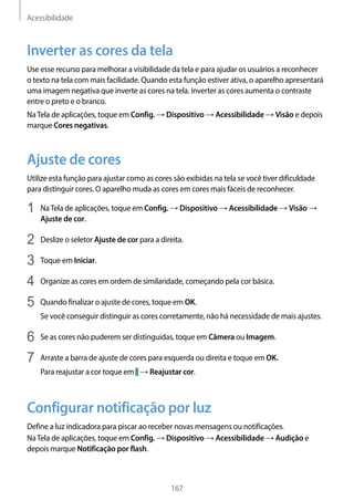 Acessibilidade
167
Inverter as cores da tela
Use esse recurso para melhorar a visibilidade da tela e para ajudar os usuários a reconhecer
o texto na tela com mais facilidade. Quando esta função estiver ativa, o aparelho apresentará
uma imagem negativa que inverte as cores na tela. Inverter as cores aumenta o contraste
entre o preto e o branco.
NaTela de aplicações, toque em Config. → Dispositivo → Acessibilidade → Visão e depois
marque Cores negativas.
Ajuste de cores
Utilize esta função para ajustar como as cores são exibidas na tela se você tiver dificuldade
para distinguir cores. O aparelho muda as cores em cores mais fáceis de reconhecer.
1	 NaTela de aplicações, toque em Config. → Dispositivo → Acessibilidade → Visão →
Ajuste de cor.
2	 Deslize o seletor Ajuste de cor para a direita.
3	 Toque em Iniciar.
4	 Organize as cores em ordem de similaridade, começando pela cor básica.
5	 Quando finalizar o ajuste de cores, toque em OK.
Se você conseguir distinguir as cores corretamente, não há necessidade de mais ajustes.
6	 Se as cores não puderem ser distinguidas, toque em Câmera ou Imagem.
7	 Arraste a barra de ajuste de cores para esquerda ou direita e toque em OK.
Para reajustar a cor toque em → Reajustar cor.
Configurar notificação por luz
Define a luz indicadora para piscar ao receber novas mensagens ou notificações.
NaTela de aplicações, toque em Config. → Dispositivo → Acessibilidade → Audição e
depois marque Notificação por flash.
 