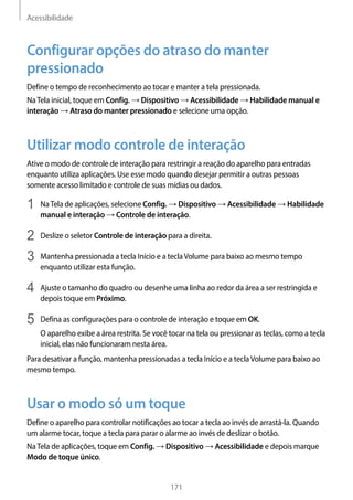 Acessibilidade
171
Configurar opções do atraso do manter
pressionado
Define o tempo de reconhecimento ao tocar e manter a tela pressionada.
NaTela inicial, toque em Config. → Dispositivo → Acessibilidade → Habilidade manual e
interação → Atraso do manter pressionado e selecione uma opção.
Utilizar modo controle de interação
Ative o modo de controle de interação para restringir a reação do aparelho para entradas
enquanto utiliza aplicações. Use esse modo quando desejar permitir a outras pessoas
somente acesso limitado e controle de suas mídias ou dados.
1	 NaTela de aplicações, selecione Config. → Dispositivo → Acessibilidade → Habilidade
manual e interação → Controle de interação.
2	 Deslize o seletor Controle de interação para a direita.
3	 Mantenha pressionada a tecla Início e a teclaVolume para baixo ao mesmo tempo
enquanto utilizar esta função.
4	 Ajuste o tamanho do quadro ou desenhe uma linha ao redor da área a ser restringida e
depois toque em Próximo.
5	 Defina as configurações para o controle de interação e toque em OK.
O aparelho exibe a área restrita. Se você tocar na tela ou pressionar as teclas, como a tecla
inicial, elas não funcionaram nesta área.
Para desativar a função, mantenha pressionadas a tecla Início e a teclaVolume para baixo ao
mesmo tempo.
Usar o modo só um toque
Define o aparelho para controlar notificações ao tocar a tecla ao invés de arrastá-la. Quando
um alarme tocar, toque a tecla para parar o alarme ao invés de deslizar o botão.
NaTela de aplicações, toque em Config. → Dispositivo → Acessibilidade e depois marque
Modo de toque único.
 
