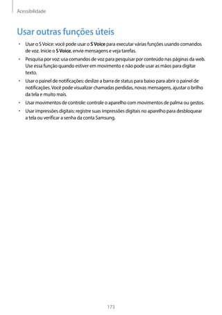 Acessibilidade
173
Usar outras funções úteis
• 	Usar o SVoice: você pode usar o SVoice para executar várias funções usando comandos
de voz. Inicie o SVoice, envie mensagens e veja tarefas.
• 	Pesquisa por voz: usa comandos de voz para pesquisar por conteúdo nas páginas da web.
Use essa função quando estiver em movimento e não pode usar as mãos para digitar
texto.
• 	Usar o painel de notificações: deslize a barra de status para baixo para abrir o painel de
notificações.Você pode visualizar chamadas perdidas, novas mensagens, ajustar o brilho
da tela e muito mais.
• 	Usar movimentos de controle: controle o aparelho com movimentos de palma ou gestos.
• 	Usar impressões digitais: registre suas impressões digitais no aparelho para desbloquear
a tela ou verificar a senha da conta Samsung.
 