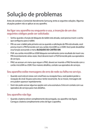 174
Solução de problemas
Antes de contatar a Central de Atendimento Samsung, tente as seguintes soluções. Algumas
situações podem não se aplicar ao seu aparelho.
Ao ligar seu aparelho ou enquanto o usa, a inserção de um dos
seguintes códigos pode ser solicitada:
• 	Senha: quando a função de bloqueio do tablet está ativada, você precisa inserir a senha
que configurou para o tablet.
• 	PIN: ao usar o tablet pela primeira vez ou quando a solicitação de PIN está ativada, você
precisa inserir o PIN fornecido com seu cartão microSIM ou o USIM.Você pode desabilitar
essa função acessando o menu BLOQUEIO DO CARTÃO SIM.
• 	PUK: seu cartão microSIM ou USIM bloqueia normalmente como resultado de inserir seu
PIN incorretamente várias vezes.Você deverá inserir o PUK fornecido pela sua operadora
de serviços.
• 	PIN2: ao acessar um menu que requer o PIN2, deverá ser inserido o PIN2 fornecido com o
cartão microSIM ou USIM. Para maiores detalhes, contate sua operadora de serviços.
Seu aparelho exibe mensagens de erro de rede ou falha no serviço.
• 	Quando você está em áreas com sinal fraco ou recepção fraca, você poderá perder a
recepção do sinal.Vá para outra área e tente novamente. Ao se mover, mensagens de
erro podem aparecer repetidamente.
• 	Você não pode acessar algumas opções sem uma assinatura. Entre em contato com sua
operadora de serviços para mais detalhes.
Seu aparelho não liga
• 	Quando a bateria estiver completamente descarregada, seu aparelho não ligará.
Carregue a bateria completamente antes de ligar o aparelho.
 
