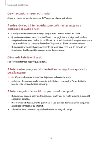Solução de problemas
176
O som ecoa durante uma chamada
Ajuste o volume ao pressionar a tecla deVolume ou vá para outra área.
A rede móvel ou a internet é desconectada muitas vezes ou a
qualidade do áudio é ruim
• 	Certifique-se de que você não esteja bloqueando a antena interna do tablet.
• 	Quando você está em áreas com sinal fraco ou recepção fraca, você poderá perder a
recepção do sinal.Você poderá ter problemas de conectividade devido a problemas com
a estação de base do provedor de serviços.Vá para outra área e tente novamente.
• 	Quando utilizar o aparelho em movimento, os serviços de rede sem fio poderão ser
desativados devido a problemas com a rede da operadora.
O ícone da bateria está vazio
Sua bateria está fraca. Recarregue a bateria.
A bateria não carrega corretamente (Para carregadores aprovados
pela Samsung)
• 	Certifique-se de que o carregador esteja conectado corretamente.
• 	As baterias de alguns aparelhos não são substituíveis por usuários. Para substituir a
bateria, visite uma Autorizada Samsung.
A bateria esgota mais rápido do que quando comprado
• 	Quando você expõe a bateria a temperaturas muito frias ou muito quentes, a carga útil
poderá ser reduzida.
• 	O consumo de bateria aumenta quando você usa recursos de mensagens ou algumas
aplicações, como jogos ou internet.
• 	A bateria é consumível e a carga útil será menor ao longo do tempo.
 