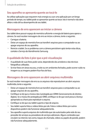 Solução de problemas
177
Seu aparelho se apresenta quente ao tocá-lo
Ao utilizar aplicações que requerem mais energia ou usar uma aplicação por um longo
período de tempo, seu tablet pode se apresentar quente ao tocar. Isto é normal e não deve
afetar a vida útil ou desempenho de seu tablet.
Mensagens de erro aparecem ao iniciar a câmera
Seu tablet deve possuir espaço de memória suficiente e energia de bateria para operar a
câmera. Se você receber mensagens de erro ao iniciar a câmera, tente o seguinte:
• 	Carregue a bateria.
• 	Deixe um espaço de memória livre ao transferir arquivos para o computador ou ao
apagar arquivos de seu aparelho.
• 	Reinicie o tablet. Se os problemas com a câmera persistirem após tentar estas dicas,
contate o Serviço de Atendimento Samsung.
A qualidade da foto é pior que a pré-visualização
• 	A qualidade de suas fotos pode variar, dependendo dos arredores e das técnicas
fotográficas utilizadas.
• 	Se tirar fotos em áreas escuras, a noite ou em ambientes fechados, pode ocorrer ruído na
imagem ou as imagens podem ficar fora de foco.
Mensagens de erro aparecem ao abrir arquivos multimídia
Se você receber mensagens de erro ou os arquivos não reproduzirem ao abrir arquivos
multimídia, tente o seguinte:
• 	Deixe um espaço de memória livre ao transferir arquivos para o computador ou ao
apagar arquivos de seu aparelho.
• 	Certifique-se de que a música não é protegida por (DRM) Gerenciamento de direitos
digitais. Se a música for protegida por DRM, certifique-se de que você possui a licença
apropriada ou chave para reproduzir o arquivo.
• 	Certifique-se de que seu tablet suporta o tipo de arquivo.
• 	Seu tablet suporta fotos e vídeos feitos por ele. Fotos e vídeos feitos por outros
dispositivos podem não funcionar adequadamente.
• 	Seu aparelho suporta arquivos de multimídia que são autorizados pela rede do seu
provedor de serviços ou provedores de serviços adicionais. Alguns conteúdos que
circulam na internet, tais como, toques de chamada, vídeos ou papéis de parede, podem
não funcionar adequadamente.
 