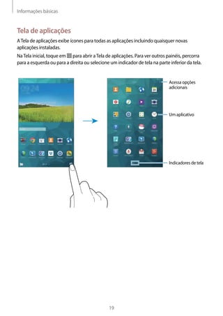 Informações básicas
19
Tela de aplicações
ATela de aplicações exibe ícones para todas as aplicações incluindo quaisquer novas
aplicações instaladas.
NaTela inicial, toque em para abrir aTela de aplicações. Para ver outros painéis, percorra
para a esquerda ou para a direita ou selecione um indicador de tela na parte inferior da tela.
Acessa opções
adicionais
Indicadores de tela
Um aplicativo
 