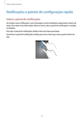 Informações básicas
21
Notificações e painéis de configuração rápida
Sobre o painel de notificações
Ao receber novas notificações, como mensagens, ícones indicadores aparecerão na barra de
status. Para saber mais informações sobre os ícones, abra o painel de notificações e visualize
os detalhes.
Para abrir o painel de notificações: deslize a barra de status para baixo.
Para fechar o painel de notificações: deslize para cima a barra que está na parte inferior da
tela.
 