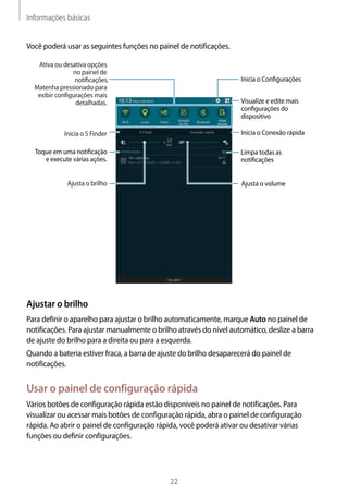 Informações básicas
22
Você poderá usar as seguintes funções no painel de notificações.
Inicia o Conﬁgurações
Inicia o S Finder
Toque em uma notiﬁcação
e execute várias ações.
Limpa todas as
notiﬁcações
Ajusta o volumeAjusta o brilho
Visualize e edite mais
conﬁgurações do
dispositivo
Inicia o Conexão rápida
Ativa ou desativa opções
no painel de
notiﬁcações.
Matenha pressionado para
exibir conﬁgurações mais
detalhadas.
Ajustar o brilho
Para definir o aparelho para ajustar o brilho automaticamente, marque Auto no painel de
notificações. Para ajustar manualmente o brilho através do nível automático, deslize a barra
de ajuste do brilho para a direita ou para a esquerda.
Quando a bateria estiver fraca, a barra de ajuste do brilho desaparecerá do painel de
notificações.
Usar o painel de configuração rápida
Vários botões de configuração rápida estão disponíveis no painel de notificações. Para
visualizar ou acessar mais botões de configuração rápida, abra o painel de configuração
rápida. Ao abrir o painel de configuração rápida, você poderá ativar ou desativar várias
funções ou definir configurações.
 