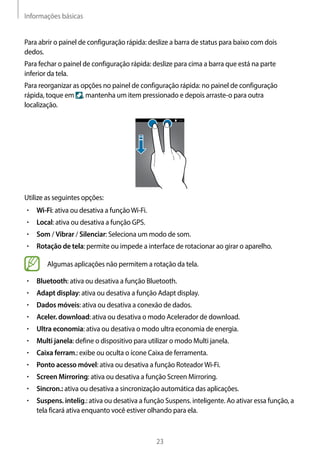 Informações básicas
23
Para abrir o painel de configuração rápida: deslize a barra de status para baixo com dois
dedos.
Para fechar o painel de configuração rápida: deslize para cima a barra que está na parte
inferior da tela.
Para reorganizar as opções no painel de configuração rápida: no painel de configuração
rápida, toque em , mantenha um item pressionado e depois arraste-o para outra
localização.
Utilize as seguintes opções:
• 	Wi-Fi: ativa ou desativa a funçãoWi-Fi.
• 	Local: ativa ou desativa a função GPS.
• 	Som / Vibrar / Silenciar: Seleciona um modo de som.
• 	Rotação de tela: permite ou impede a interface de rotacionar ao girar o aparelho.
Algumas aplicações não permitem a rotação da tela.
• 	Bluetooth: ativa ou desativa a função Bluetooth.
• 	Adapt display: ativa ou desativa a função Adapt display.
• 	Dados móveis: ativa ou desativa a conexão de dados.
• 	Aceler. download: ativa ou desativa o modo Acelerador de download.
• 	Ultra economia: ativa ou desativa o modo ultra economia de energia.
• 	Multi janela: define o dispositivo para utilizar o modo Multi janela.
• 	Caixa ferram.: exibe ou oculta o ícone Caixa de ferramenta.
• 	Ponto acesso móvel: ativa ou desativa a função RoteadorWi-Fi.
• 	Screen Mirroring: ativa ou desativa a função Screen Mirroring.
• 	Sincron.: ativa ou desativa a sincronização automática das aplicações.
• 	Suspens. intelig.: ativa ou desativa a função Suspens. inteligente. Ao ativar essa função, a
tela ficará ativa enquanto você estiver olhando para ela.
 