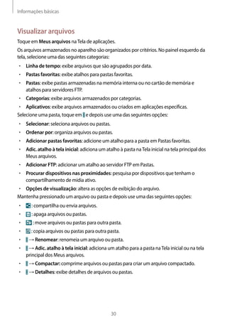 Informações básicas
30
Visualizar arquivos
Toque em Meus arquivos naTela de aplicações.
Os arquivos armazenados no aparelho são organizados por critérios. No painel esquerdo da
tela, selecione uma das seguintes categorias:
• 	Linha de tempo: exibe arquivos que são agrupados por data.
• 	Pastas favoritas: exibe atalhos para pastas favoritas.
• 	Pastas: exibe pastas armazenadas na memória interna ou no cartão de memória e
atalhos para servidores FTP.
• 	Categorias: exibe arquivos armazenados por categorias.
• 	Aplicativos: exibe arquivos armazenados ou criados em aplicações específicas.
Selecione uma pasta, toque em e depois use uma das seguintes opções:
• 	Selecionar: seleciona arquivos ou pastas.
• 	Ordenar por: organiza arquivos ou pastas.
• 	Adicionar pastas favoritas: adicione um atalho para a pasta em Pastas favoritas.
• 	Adic. atalho à tela inicial: adiciona um atalho à pasta naTela inicial na tela principal dos
Meus arquivos.
• 	Adicionar FTP: adicionar um atalho ao servidor FTP em Pastas.
• 	Procurar dispositivos nas proximidades: pesquisa por dispositivos que tenham o
compartilhamento de mídia ativo.
• 	Opções de visualização: altera as opções de exibição do arquivo.
Mantenha pressionado um arquivo ou pasta e depois use uma das seguintes opções:
• 	 : compartilha ou envia arquivos.
• 	 : apaga arquivos ou pastas.
• 	 : move arquivos ou pastas para outra pasta.
• 	 : copia arquivos ou pastas para outra pasta.
• 	 → Renomear: renomeia um arquivo ou pasta.
• 	 → Adic. atalho à tela inicial: adiciona um atalho para a pasta naTela inicial ou na tela
principal dos Meus arquivos.
• 	 → Compactar: comprime arquivos ou pastas para criar um arquivo compactado.
• 	 → Detalhes: exibe detalhes de arquivos ou pastas.
 