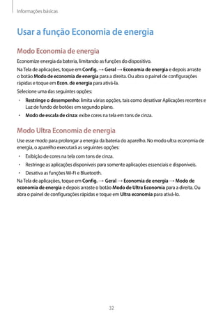 Informações básicas
32
Usar a função Economia de energia
Modo Economia de energia
Economize energia da bateria, limitando as funções do dispositivo.
NaTela de aplicações, toque em Config. → Geral → Economia de energia e depois arraste
o botão Modo de economia de energia para a direita. Ou abra o painel de configurações
rápidas e toque em Econ. de energia para ativá-la.
Selecione uma das seguintes opções:
• 	Restringe o desempenho: limita várias opções, tais como desativar Aplicações recentes e
Luz de fundo de botões em segundo plano.
• 	Modo de escala de cinza: exibe cores na tela em tons de cinza.
Modo Ultra Economia de energia
Use esse modo para prolongar a energia da bateria do aparelho. No modo ultra economia de
energia, o aparelho executará as seguintes opções:
• 	Exibição de cores na tela com tons de cinza.
• 	Restringe as aplicações disponíveis para somente aplicações essenciais e disponíveis.
• 	Desativa as funçõesWi-Fi e Bluetooth.
NaTela de aplicações, toque em Config. → Geral → Economia de energia → Modo de
economia de energia e depois arraste o botão Modo de Ultra Economia para a direita. Ou
abra o painel de configurações rápidas e toque em Ultra economia para ativá-lo.
 
