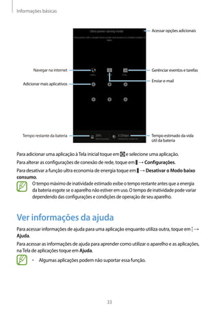 Informações básicas
33
Enviar e-mail
Gerênciar eventos e tarefas
Adicionar mais aplicativos
Tempo restante da bateria
Navegar na internet
Acessar opções adicionais
Tempo estimado da vida
útil da bateria
Para adicionar uma aplicação àTela inicial toque em e selecione uma aplicação.
Para alterar as configurações de conexão de rede, toque em → Configurações.
Para desativar a função ultra economia de energia toque em → Desativar o Modo baixo
consumo.
O tempo máximo de inatividade estimado exibe o tempo restante antes que a energia
da bateria esgote se o aparelho não estiver em uso. O tempo de inatividade pode variar
dependendo das configurações e condições de operação de seu aparelho.
Ver informações da ajuda
Para acessar informações de ajuda para uma aplicação enquanto utiliza outra, toque em →
Ajuda.
Para acessar as informações de ajuda para aprender como utilizar o aparelho e as aplicações,
naTela de aplicações toque em Ajuda.
• 	Algumas aplicações podem não suportar essa função.
 