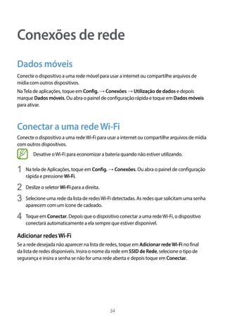 34
Conexões de rede
Dados móveis
Conecte o dispositivo a uma rede móvel para usar a internet ou compartilhe arquivos de
mídia com outros dispositivos.
NaTela de aplicações, toque em Config. → Conexões → Utilização de dados e depois
marque Dados móveis. Ou abra o painel de configuração rápida e toque em Dados móveis
para ativar.
Conectar a uma redeWi-Fi
Conecte o dispositivo a uma redeWi-Fi para usar a internet ou compartilhe arquivos de mídia
com outros dispositivos.
Desative oWi-Fi para economizar a bateria quando não estiver utilizando.
1	 Na tela de Aplicações, toque em Config. → Conexões. Ou abra o painel de configuração
rápida e pressione Wi-Fi.
2	 Deslize o seletor Wi-Fi para a direita.
3	 Selecione uma rede da lista de redesWi-Fi detectadas. As redes que solicitam uma senha
aparecem com um ícone de cadeado.
4	 Toque em Conectar. Depois que o dispositivo conectar a uma redeWi-Fi, o dispositivo
conectará automaticamente a ela sempre que estiver disponível.
Adicionar redesWi-Fi
Se a rede desejada não aparecer na lista de redes, toque em Adicionar redeWi-Fi no final
da lista de redes disponíveis. Insira o nome da rede em SSID de Rede, selecione o tipo de
segurança e insira a senha se não for uma rede aberta e depois toque em Conectar.
 