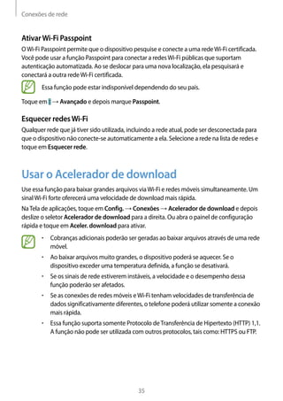 Conexões de rede
35
AtivarWi-Fi Passpoint
OWi-Fi Passpoint permite que o dispositivo pesquise e conecte a uma redeWi-Fi certificada.
Você pode usar a função Passpoint para conectar a redesWi-Fi públicas que suportam
autenticação automatizada. Ao se deslocar para uma nova localização, ela pesquisará e
conectará a outra redeWi-Fi certificada.
Essa função pode estar indisponível dependendo do seu país.
Toque em → Avançado e depois marque Passpoint.
Esquecer redesWi-Fi
Qualquer rede que já tiver sido utilizada, incluindo a rede atual, pode ser desconectada para
que o dispositivo não conecte-se automaticamente a ela. Selecione a rede na lista de redes e
toque em Esquecer rede.
Usar o Acelerador de download
Use essa função para baixar grandes arquivos viaWi-Fi e redes móveis simultaneamente. Um
sinalWi-Fi forte oferecerá uma velocidade de download mais rápida.
NaTela de aplicações, toque em Config. → Conexões → Acelerador de download e depois
deslize o seletor Acelerador de download para a direita. Ou abra o painel de configuração
rápida e toque em Aceler. download para ativar.
• 	Cobranças adicionais poderão ser geradas ao baixar arquivos através de uma rede
móvel.
• 	Ao baixar arquivos muito grandes, o dispositivo poderá se aquecer. Se o
dispositivo exceder uma temperatura definida, a função se desativará.
• 	Se os sinais de rede estiverem instáveis, a velocidade e o desempenho dessa
função poderão ser afetados.
• 	Se as conexões de redes móveis eWi-Fi tenham velocidades de transferência de
dados significativamente diferentes, o telefone poderá utilizar somente a conexão
mais rápida.
• 	Essa função suporta somente Protocolo deTransferência de Hipertexto (HTTP) 1,1.
A função não pode ser utilizada com outros protocolos, tais como: HTTPS ou FTP.
 