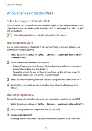 Conexões de rede
36
Ancoragem e RoteadorWi-Fi
Sobre Ancoragem e RoteadorWi-Fi
Use essa função para compartilhar a rede móvel do dispositivo com computadores e outros
dispositivos se uma conexão internet estiver disponível. Conexões podem ser feitas via: Wi-Fi,
USB ou Bluetooth.
Taxas adicionais podem ser cobradas pelo uso de redes móveis.
Usar o roteadorWi-Fi
Use seu telefone como um roteadorWi-Fi para compartilhar a conexão de dados de seu
telefone com outros dispositivos.
1	 Na tela de Aplicações, toque em Config. → Conexões → Ancoragem e RoteadorWi-Fi
→ RoteadorWi-Fi.
2	 Deslize o seletor RoteadorWi-Fi para a direita.
• 	O ícone aparece na barra de status. Outros dispositivos podem encontrar o seu
compartilhamento na lista de redesWi-Fi.
• 	Para definir uma senha para ponto de acesso, toque em e selecione o nível de
segurança. Depois insira uma senha e toque em Salvar.
3	 Na tela do outro dispositivo, pesquise e selecione seu aparelho na lista de redesWi-Fi.
4	 No dispositivo conectado, use a rede móvel do dispositivo roteado para acessar a
internet.
Usar Ancoragem USB.
Compartilhe a conexão de dados móveis com um computador através de um cabo USB.
1	 Na tela de Aplicações, toque em Config. → Conexões → Ancoragem e RoteadorWi-Fi.
2	 Conecte seu aparelho a um computador com um cabo USB.
3	 Marque Ancoragem USB.
O ícone aparece no barra de status quando os dois dispositivos estão conectados.
 