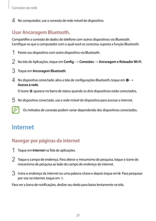 Conexões de rede
37
4	 No computador, use a conexão de rede móvel do dispositivo.
Usar Ancoragem Bluetooth.
Compartilhe a conexão de dados do telefone com outros dispositivos via Bluetooth.
Certifique-se que o computador com o qual você se conectou suporta a função Bluetooth.
1	 Pareie seu dispositivo com outro dispositivo via Bluetooth.
2	 Na tela de Aplicações, toque em Config. → Conexões → Ancoragem e RoteadorWi-Fi.
3	 Toque em Ancoragem Bluetooth.
4	 No dispositivo conectado: abra a tela de configurações Bluetooth, toque em →
Acesso à rede.
O ícone aparece no barra de status quando os dois dispositivos estão conectados.
5	 No dispositivo conectado, use a rede móvel do dispositivo para acessar a internet.
Os métodos de conexão podem variar dependendo dos dispositivos conectados.
Internet
Navegar por páginas da internet
1	 Toque em Internet naTela de aplicações.
2	 Toque o campo de endereço. Para alterar o mecanismo de pesquisa, toque o ícone do
mecanismo de pesquisa ao lado do campo de endereço da internet.
3	 Insira o endereço da internet ou uma palavra-chave e depois toque em Ir. Para pesquisar
por voz na internet, toque em .
Para ver a barra de notificações, deslize seu dedo para baixo lentamente na tela.
 