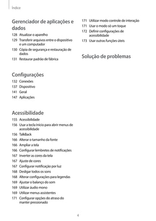 Índice
4
171	 Utilizar modo controle de interação
171	 Usar o modo só um toque
172	 Definir configurações de
acessibilidade
173	 Usar outras funções úteis
Solução de problemas
Gerenciador de aplicações e
dados
128	 Atualizar o aparelho
129	 Transferir arquivos entre o dispositivo
e um computador
130	 Cópia de segurança e restauração de
dados
131	 Restaurar padrão de fábrica
Configurações
132	Conexões
137	Dispositivo
141	Geral
147	Aplicações
Acessibilidade
155	Acessibilidade
156	 Usar a tecla Início para abrir menus de
acessibilidade
156	TalkBack
166	 Alterar o tamanho da fonte
166	 Ampliar a tela
166	 Configurar lembretes de notificações
167	 Inverter as cores da tela
167	 Ajuste de cores
167	 Configurar notificação por luz
168	 Desligar todos os sons
168	 Alterar configurações para legendas
169	 Ajustar o balanço do som
169	 Utilizar áudio mono
169	 Utilizar menus assistentes
171	 Configurar opções do atraso do
manter pressionado
 