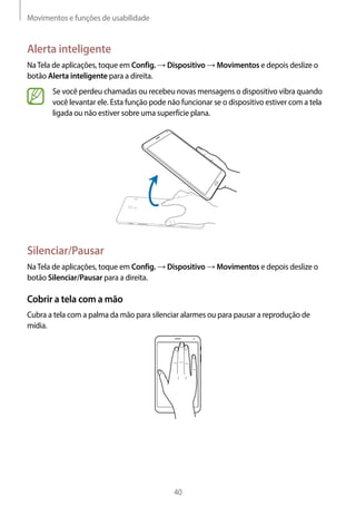 Movimentos e funções de usabilidade
40
Alerta inteligente
NaTela de aplicações, toque em Config. → Dispositivo → Movimentos e depois deslize o
botão Alerta inteligente para a direita.
Se você perdeu chamadas ou recebeu novas mensagens o dispositivo vibra quando
você levantar ele. Esta função pode não funcionar se o dispositivo estiver com a tela
ligada ou não estiver sobre uma superfície plana.
Silenciar/Pausar
NaTela de aplicações, toque em Config. → Dispositivo → Movimentos e depois deslize o
botão Silenciar/Pausar para a direita.
Cobrir a tela com a mão
Cubra a tela com a palma da mão para silenciar alarmes ou para pausar a reprodução de
mídia.
 