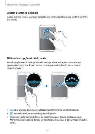 Movimentos e funções de usabilidade
44
Ajustar o tamanho da janela
Arraste o círculo entre as janelas de aplicação para cima ou para baixo para ajustar o tamanho
das janelas.
Utilizando as opções do Multi janela
Ao utilizar aplicações do Multi janela, selecione a janela de aplicação e um quadro azul
aparecerá em torno dele.Toque o círculo entre as janelas de aplicação para acessar as
seguintes opções:
• 	 : abre uma lista de aplicações utilizadas recentemente na janela selecionada.
• 	 : alterna localizações entre aplicações Multi janela.
• 	 : arraste e solte trechos de textos ou imagens copiados de uma janela para outra.
Mantenha pressionado um item na janela selecionada e arraste-o para um local em outra
janela.
 