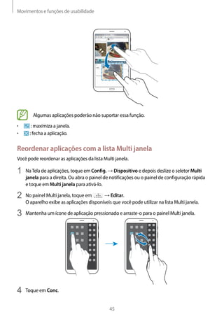 Movimentos e funções de usabilidade
45
Algumas aplicações poderão não suportar essa função.
• 	 : maximiza a janela.
• 	 : fecha a aplicação.
Reordenar aplicações com a lista Multi janela
Você pode reordenar as aplicações da lista Multi janela.
1	 NaTela de aplicações, toque em Config. → Dispositivo e depois deslize o seletor Multi
janela para a direita. Ou abra o painel de notificações ou o painel de configuração rápida
e toque em Multi janela para ativá-lo.
2	 No painel Multi janela, toque em → Editar.
O aparelho exibe as aplicações disponíveis que você pode utilizar na lista Multi janela.
3	 Mantenha um ícone de aplicação pressionado e arraste-o para o painel Multi janela.
4	 Toque em Conc.
 