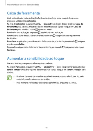 Movimentos e funções de usabilidade
46
Caixa de ferramenta
Você poderá iniciar várias aplicações facilmente através do ícone caixa de ferramenta
enquanto utiliza outras aplicações.
NaTela de aplicações, toque em Config. → Dispositivo e depois deslize o seletor Caixa de
ferramenta para a direita. Ou abra o painel de configuração rápida e toque em Caixa de
ferramenta para ativá-lo. O ícone aparecerá na tela.
Para iniciar uma aplicação, toque em e selecione uma aplicação.
Para mover o ícone da caixa de ferramentas, toque em e depois arraste-o para outra
localização.
Para alterar a aplicação que está no caixa de ferramentas, mantenha pressionado e depois
arraste-o para Editar.
Para ocultar o ícone caixa de ferramentas, mantenha pressionado e depois arraste-o para
Remover.
Aumentar a sensibilidade ao toque
Use essa função para operar a tela enquanto usa luvas.
Na tela de Aplicações, toque em Config. → Dispositivo → Visor e depois marque Aumentar
sensib. ao toque. Ou abra o painel de configuração rápida e toque em Sensib. ao toque para
ativá-lo.
• 	Use luvas de couro para melhor reconhecimento ao tocar a tela. Outros tipos de
material poderão não ser reconhecidos.
• 	Para melhores resultados, toque a tela com firmeza enquanto usa luvas.
 