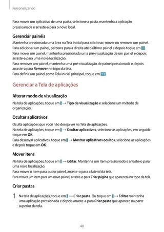 Personalizando
48
Para mover um aplicativo de uma pasta, selecione a pasta, mantenha a aplicação
pressioanada e arraste-a para o novo local.
Gerenciar painéis
Mantenha pressionada uma área naTela inicial para adicionar, mover ou remover um painel.
Para adicionar um painel, percorra para a direita até o último painel e depois toque em .
Para mover um painel, mantenha pressionada uma pré-visualização de um painel e depois
arraste-a para uma nova localização.
Para remover um painel, mantenha uma pré-visualização de painel pressionada e depois
arraste-a para Remover no topo da tela.
Para definir um painel comoTela inicial principal, toque em .
Gerenciar aTela de aplicações
Alterar modo de visualização
Na tela de aplicações, toque em → Tipo de visualização e selecione um método de
organização.
Ocultar aplicativos
Oculta aplicações que você não deseja ver naTela de aplicações.
Na tela de aplicações, toque em → Ocultar aplicativos, selecione as aplicações, em seguida
toque em OK.
Para desativar aplicativos, toque em → Mostrar aplicativos ocultos, selecione as aplicações
e depois toque em OK.
Mover itens
Na tela de aplicações, toque em → Editar. Mantenha um item pressionado e arraste-o para
uma nova localização.
Para mover o item para outro painel, arraste-o para a lateral da tela.
Para mover um item para um novo painel, arraste-o para Criar página que aparecerá no topo da tela.
Criar pastas
1	 Na tela de aplicações, toque em → Criar pasta. Ou toque em → Editar mantenha
uma aplicação pressionada e depois arraste-a para Criar pasta que aparece na parte
superior da tela.
 