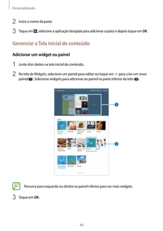 Personalizando
49
2	 Insira o nome da pasta
3	 Toque em , selecione a aplicação desejada para adicionar a pasta e depois toque em OK.
Gerenciar aTela inicial de conteúdo
Adicionar um widget ou painel
1	 Junte dois dedos na tela inicial de conteúdo.
2	 Na tela deWidgets, selecione um painel para editar ou toque em para criar um novo
painel( 1 ). Selecione widgets para adicionar ao painel na parte inferior da tela ( 2 ).
Percorra para esquerda ou direita no painel inferior para ver mais widgets.
3	 Toque em OK.
 