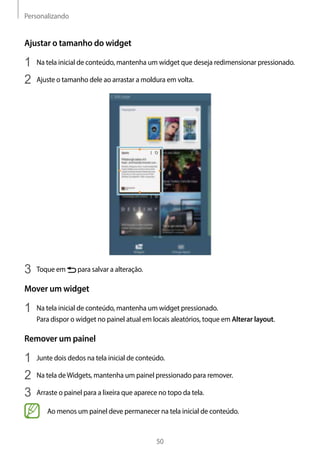 Personalizando
50
Ajustar o tamanho do widget
1	 Na tela inicial de conteúdo, mantenha um widget que deseja redimensionar pressionado.
2	 Ajuste o tamanho dele ao arrastar a moldura em volta.
3	 Toque em para salvar a alteração.
Mover um widget
1	 Na tela inicial de conteúdo, mantenha um widget pressionado.
Para dispor o widget no painel atual em locais aleatórios, toque em Alterar layout.
Remover um painel
1	 Junte dois dedos na tela inicial de conteúdo.
2	 Na tela deWidgets, mantenha um painel pressionado para remover.
3	 Arraste o painel para a lixeira que aparece no topo da tela.
Ao menos um painel deve permanecer na tela inicial de conteúdo.
 