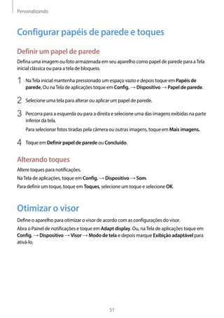Personalizando
51
Configurar papéis de parede e toques
Definir um papel de parede
Defina uma imagem ou foto armazenada em seu aparelho como papel de parede para aTela
inicial clássica ou para a tela de bloqueio.
1	 NaTela inicial mantenha pressionado um espaço vazio e depois toque em Papéis de
parede, Ou naTela de aplicações toque em Config. → Dispositivo → Papel de parede.
2	 Selecione uma tela para alterar ou aplicar um papel de parede.
3	 Percorra para a esquerda ou para a direita e selecione uma das imagens exibidas na parte
inferior da tela.
Para selecionar fotos tiradas pela câmera ou outras imagens, toque em Mais imagens.
4	 Toque em Definir papel de parede ou Concluído.
Alterando toques
Altere toques para notificações.
NaTela de aplicações, toque em Config. → Dispositivo → Som.
Para definir um toque, toque em Toques, selecione um toque e selecione OK.
Otimizar o visor
Define o aparelho para otimizar o visor de acordo com as configurações do visor.
Abra o Painel de notificações e toque em Adapt display. Ou, naTela de aplicações toque em
Config. → Dispositivo → Visor → Modo de tela e depois marque Exibição adaptável para
ativá-lo.
 