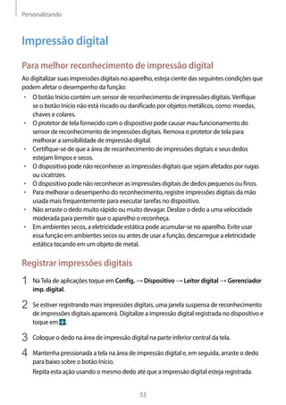 Personalizando
53
Impressão digital
Para melhor reconhecimento de impressão digital
Ao digitalizar suas impressões digitais no aparelho, esteja ciente das seguintes condições que
podem afetar o desempenho da função:
• 	O botão Início contém um sensor de reconhecimento de impressões digitais.Verifique
se o botão Início não está riscado ou danificado por objetos metálicos, como: moedas,
chaves e colares.
• 	O protetor de tela fornecido com o dispositivo pode causar mau funcionamento do
sensor de reconhecimento de impressões digitais. Remova o protetor de tela para
melhorar a sensibilidade de impressão digital.
• 	Certifique-se de que a área de reconhecimento de impressões digitais e seus dedos
estejam limpos e secos.
• 	O dispositivo pode não reconhecer as impressões digitais que sejam afetados por rugas
ou cicatrizes.
• 	O dispositivo pode não reconhecer as impressões digitais de dedos pequenos ou finos.
• 	Para melhorar o desempenho do reconhecimento, registre impressões digitais da mão
usada mais frequentemente para executar tarefas no dispositivo.
• 	Não arraste o dedo muito rápido ou muito devagar. Deslize o dedo a uma velocidade
moderada para permitir que o aparelho o reconheça.
• 	Em ambientes secos, a eletricidade estática pode acumular-se no aparelho. Evite usar
essa função em ambientes secos ou antes de usar a função, descarregue a eletricidade
estática tocando em um objeto de metal.
Registrar impressões digitais
1	 NaTela de aplicações toque em Config. → Dispositivo → Leitor digital → Gerenciador
imp. digital.
2	 Se estiver registrando mais impressões digitais, uma janela suspensa de reconhecimento
de impressões digitais aparecerá. Digitalize a impressão digital registrada no dispositivo e
toque em .
3	 Coloque o dedo na área de impressão digital na parte inferior central da tela.
4	 Mantenha pressionada a tela na área de impressão digital e, em seguida, arraste o dedo
para baixo sobre o botão Início.
Repita esta ação usando o mesmo dedo até que a impressão digital esteja registrada.
 