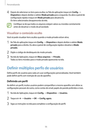 Personalizando
56
4	 Depois de selecionar os itens para ocultar, naTela de aplicações toque em Config. →
Dispostivo e depois deslize o seletor Modo privado para a esquerda. Ou abra o painel de
configuração rápida e toque em Modo privado para desativá-lo.
Os itens selecionados desaparecerão da tela.
Certifique-se de que todos os arquivos estejam salvos ou movidos corretamente
antes de desativar o modo de privacidade.
Visualizar o conteúdo oculto
Você só pode visualizar itens ocultos quando o modo privado estiver ativo.
1	 NaTela de aplicações toque em Config. → Dispostivo e depois deslize o seletor Modo
privado para a direita. Ou abra o painel de configuração rápida e desative o Modo
privado.
2	 Digite o código de desbloqueio do modo privado.
3	 Na tela de Aplicações, toque em Meus arquivos → Privado.
Todos os itens movidos para o modo privado aparecerão na tela.
Definir múltiplos perfis de usuários
Defina perfis de usuários para cada um usar configurações personalizadas.Você também
pode definir perfis com restrição de uso do aparelho.
Definindo um perfil
Ao definir um perfil, muitos usuários podem compartilhar o mesmo aparelho sem afetar as
configurações pessoais do outro, como contas de email, papéis de parede preferidos e mais.
1	 Na tela de Aplicações, toque em Config. → Dispositivo → Usuários.
2	 Toque em → Usuário → OK → Config. agora.
3	 Sigas as instruções na tela para completar a configuração do perfil.
 