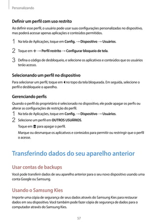 Personalizando
57
Definir um perfil com uso restrito
Ao definir esse perfil, o usuário pode usar suas configurações personalizadas no dispositivo,
mas poderá acessar apenas aplicações e conteúdos permitidos.
1	 Na tela de Aplicações, toque em Config. → Dispositivo → Usuários.
2	 Toque em → Perfil restrito → Configurar bloqueio de tela.
3	 Defina o código de desbloqueio, e selecione os aplicativos e conteúdos que os usuários
terão acesso.
Selecionando um perfil no dispositivo
Para selecionar um perfil, toque em no topo da tela bloqueada. Em seguida, selecione o
perfil e desbloqueie o aparelho.
Gerenciando perfis
Quando o perfil do proprietário é selecionado no dispositivo, ele pode apagar os perfis ou
alterar as configurações de restrição do perfil.
1	 Na tela de Aplicações, toque em Config. → Dispositivo → Usuários.
2	 Selecione um perfil em OUTROS USUÁRIOS.
Toque em para apagar o perfil.
Marque ou desmarque os aplicativos e conteúdos para permitir ou restringir que o perfil
o acesse.
Transferindo dados do seu aparelho anterior
Usar contas de backups
Você pode transferir dados de seu aparelho anterior para o seu novo dispositivo usando uma
conta Google ou Samsung.
Usando o Samsung Kies
Importe uma cópia de segurança de seus dados através do Samsung Kies para restaurar
dados em seu dispositivo.Você também pode fazer cópia de segurança de dados para o
computador através do Samsung Kies.
 