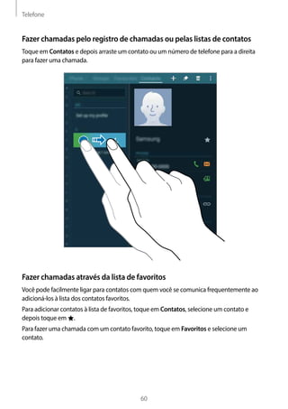 Telefone
60
Fazer chamadas pelo registro de chamadas ou pelas listas de contatos
Toque em Contatos e depois arraste um contato ou um número de telefone para a direita
para fazer uma chamada.
Fazer chamadas através da lista de favoritos
Você pode facilmente ligar para contatos com quem você se comunica frequentemente ao
adicioná-los à lista dos contatos favoritos.
Para adicionar contatos à lista de favoritos, toque em Contatos, selecione um contato e
depois toque em .
Para fazer uma chamada com um contato favorito, toque em Favoritos e selecione um
contato.
 