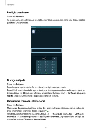 Telefone
61
Predição de número
Toque em Telefone.
Ao inserir números no teclado, a predição automática aparece. Selecione uma dessas opções
para fazer uma chamada.
Discagem rápida
Toque em Telefone.
Para discagem rápida mantenha pressionado o dígito correspondente.
Para atribuir um contato à discagem rápida, mantenha pressionada uma discagem rápida no
teclado, toque em OK e depois selecione um contato. Ou toque em → Config. de discagem
rápida, selecione um número e depois selecione um contato.
Efetuar uma chamada internacional
Toque em Telefone.
Mantenha o 0 pressionado até que o sinal de + apareça. Insira o código do país, o código de
área, o número de telefone e depois toque em .
Para bloquear chamadas internacionais, toque em → Config. de chamadas → Config. de
chamadas → Mais configurações → Restrição de chamada. Depois selecione um tipo de
chamada e marque Chamadas internacionais.
 