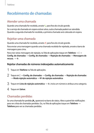 Telefone
62
Recebimento de chamadas
Atender uma chamada
Quando uma chamada for recebida, arraste para fora do círculo grande.
Se o serviço de chamada em espera estiver ativo, outra chamada poderá ser atendida.
Quando a segunda chamada for recebida, a primeira chamada será colocada em espera.
Rejeitar uma chamada
Quando uma chamada for recebida, arraste para fora do círculo grande.
Para enviar uma mensagem quando uma chamada recebida for rejeitada, arraste a barra de
mensagens para cima.
Para criar várias mensagens de rejeição, naTela de aplicações toque em Telefone → →
Config. de chamadas → Config. de chamadas → Rejeição de chamadas → Mensagens de
recusa. → .
Rejeitar chamadas de números indesejados automaticamente
1	 Toque em Telefone naTela de aplicações.
2	 Toque em → Config. de chamadas → Config. de chamadas → Rejeição de chamadas
→ Modo rejeição automática → Nº de rejeição automática.
3	 Toque em Lista de rejeição automática → , insira um número e atribua uma categoria.
4	 Toque em Salvar.
Chamadas perdidas
Se uma chamada for perdida , aparecerá na barra de status. Abra o painel de notificações
para ver a lista de chamadas perdidas. Ou, naTela de aplicações toque em Telefone →
Telefone para ver as chamadas perdidas.
 