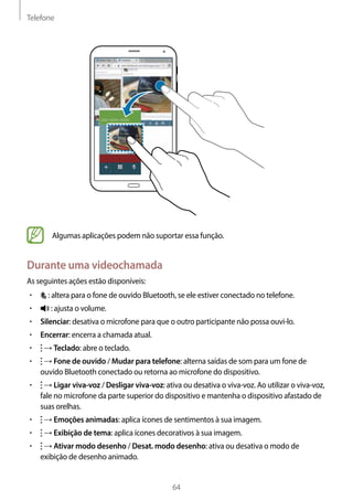 Telefone
64
Algumas aplicações podem não suportar essa função.
Durante uma videochamada
As seguintes ações estão disponíveis:
• 	 : altera para o fone de ouvido Bluetooth, se ele estiver conectado no telefone.
• 	 : ajusta o volume.
• 	Silenciar: desativa o microfone para que o outro participante não possa ouvi-lo.
• 	Encerrar: encerra a chamada atual.
• 	 → Teclado: abre o teclado.
• 	 → Fone de ouvido / Mudar para telefone: alterna saídas de som para um fone de
ouvido Bluetooth conectado ou retorna ao microfone do dispositivo.
• 	 → Ligar viva-voz / Desligar viva-voz: ativa ou desativa o viva-voz. Ao utilizar o viva-voz,
fale no microfone da parte superior do dispositivo e mantenha o dispositivo afastado de
suas orelhas.
• 	 → Emoções animadas: aplica ícones de sentimentos à sua imagem.
• 	 → Exibição de tema: aplica ícones decorativos à sua imagem.
• 	 → Ativar modo desenho / Desat. modo desenho: ativa ou desativa o modo de
exibição de desenho animado.
 