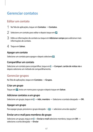 
67
Gerenciar contatos
Editar um contato
1	 NaTela de aplicações, toque em Contatos → Contatos.
2	 Selecione um contato para editar e depois toque em .
3	 Edite as informações do contato ou toque em Adicionar campo para adicionar mais
informações de contato.
4	 Toque em Salvar.
Apagar um contato
Selecione um contato para apagar e depois selecione .
Compartilhar um contato
Selecione um contato para compartilhar, toque em → Compart. cartão de visitas via e
depois selecione um método de compartilhamento.
Gerenciar grupos
NaTela de aplicações, toque em Contatos → Grupos.
Criar um grupo
Toque em , insira um nome para o grupo e depois toque em Salvar.
Adicionar contatos a um grupo
Selecione um grupo, toque em → Adic. membro → Selecione o contato desejado → OK.
Apagar um grupo
Para apagar grupo, pressione o grupo desejado → → selecione uma das opções.”
Enviar um e-mail para membros do grupo
Selecione um grupo, toque em → Enviar e-mail selecione membros, toque em OK →
selecione a conta desejada → Enviar
 