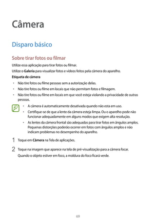 69
Câmera
Disparo básico
Sobre tirar fotos ou filmar
Utilize essa aplicação para tirar fotos ou filmar.
Utilize o Galeria para visualizar fotos e vídeos feitos pela câmera do aparelho.
Etiqueta de câmera
• 	Não tire fotos ou filme pessoas sem a autorização delas.
• 	Não tire fotos ou filme em locais que não permitam fotos e filmagem.
• 	Não tire fotos ou filme em locais em que você esteja violando a privacidade de outras
pessoas.
• 	A câmera é automaticamente desativada quando não esta em uso.
• 	Certifique-se de que a lente da câmera esteja limpa. Ou o aparelho pode não
funcionar adequadamente em alguns modos que exigem alta resolução.
• 	As lentes da câmera frontal são adequadas para tirar fotos em ângulos amplos.
Pequenas distorções poderão ocorrer em fotos com ângulos amplos e não
indicam problemas no desempenho do aparelho.
1	 Toque em Câmera naTela de aplicações.
2	 Toque na imagem que aparece na tela de pré-visualização para a câmera focar.
Quando o objeto estiver em foco, a moldura do foco ficará verde.
 