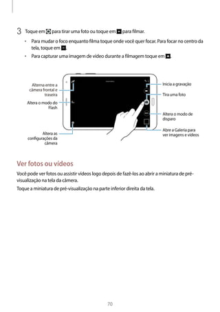 
70
3	 Toque em para tirar uma foto ou toque em para filmar.
• 	Para mudar o foco enquanto filma toque onde você quer focar. Para focar no centro da
tela, toque em .
• 	Para capturar uma imagem de vídeo durante a filmagem toque em .
Altera o modo de
disparo
Inicia a gravação
Tira uma foto
Altera as
conﬁgurações da
câmera
Alterna entre a
câmera frontal e
traseira
Altera o modo do
Flash
Abre a Galeria para
ver imagens e vídeos
Ver fotos ou vídeos
Você pode ver fotos ou assistir vídeos logo depois de fazê-los ao abrir a miniatura de pré-
visualização na tela da câmera.
Toque a miniatura de pré-visualização na parte inferior direita da tela.
 