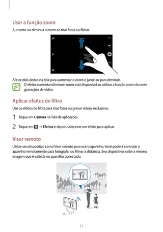 
71
Usar a função zoom
Aumente ou diminua o zoom ao tirar fotos ou filmar.
Afaste dois dedos na tela para aumentar o zoom e junte-os para diminuir.
O efeito aumentar/diminuir zoom está disponível ao utilizar a função zoom durante
gravações de vídeo.
Aplicar efeitos de filtro
Use os efeitos de filtro para tirar fotos ou gravar vídeos exclusivos.
1	 Toque em Câmera naTela de aplicações.
2	 Toque em → Efeitos e depois selecione um efeito para aplicar.
Visor remoto
Utilize seu dispositivo comoVisor remoto para outro aparelho.Você poderá controlar o
aparelho remotamente para fotografar ou filmar a distância. Seu dispositivo exibe a mesma
imagem que é exibida no aparelho conectado.
 