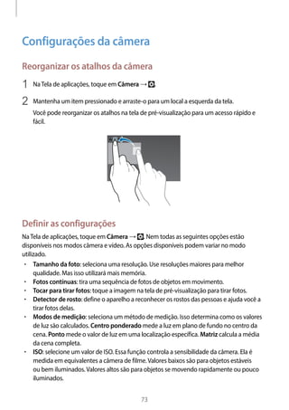 
73
Configurações da câmera
Reorganizar os atalhos da câmera
1	 NaTela de aplicações, toque em Câmera → .
2	 Mantenha um item pressionado e arraste-o para um local a esquerda da tela.
Você pode reorganizar os atalhos na tela de pré-visualização para um acesso rápido e
fácil.
Definir as configurações
NaTela de aplicações, toque em Câmera → . Nem todas as seguintes opções estão
disponíveis nos modos câmera e vídeo. As opções disponíveis podem variar no modo
utilizado.
• 	Tamanho da foto: seleciona uma resolução. Use resoluções maiores para melhor
qualidade. Mas isso utilizará mais memória.
• 	Fotos contínuas: tira uma sequência de fotos de objetos em movimento.
• 	Tocar para tirar fotos: toque a imagem na tela de pré-visualização para tirar fotos.
• 	Detector de rosto: define o aparelho a reconhecer os rostos das pessoas e ajuda você a
tirar fotos delas.
• 	Modos de medição: seleciona um método de medição. Isso determina como os valores
de luz são calculados. Centro ponderado mede a luz em plano de fundo no centro da
cena. Ponto mede o valor de luz em uma localização específica. Matriz calcula a média
da cena completa.
• 	ISO: selecione um valor de ISO. Essa função controla a sensibilidade da câmera. Ela é
medida em equivalentes a câmera de filme.Valores baixos são para objetos estáveis
ou bem iluminados.Valores altos são para objetos se movendo rapidamente ou pouco
iluminados.
 