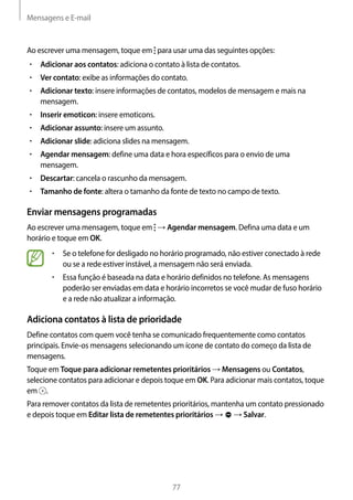 Mensagens e E-mail
77
Ao escrever uma mensagem, toque em para usar uma das seguintes opções:
• 	Adicionar aos contatos: adiciona o contato à lista de contatos.
• 	Ver contato: exibe as informações do contato.
• 	Adicionar texto: insere informações de contatos, modelos de mensagem e mais na
mensagem.
• 	Inserir emoticon: insere emoticons.
• 	Adicionar assunto: insere um assunto.
• 	Adicionar slide: adiciona slides na mensagem.
• 	Agendar mensagem: define uma data e hora específicos para o envio de uma
mensagem.
• 	Descartar: cancela o rascunho da mensagem.
• 	Tamanho de fonte: altera o tamanho da fonte de texto no campo de texto.
Enviar mensagens programadas
Ao escrever uma mensagem, toque em → Agendar mensagem. Defina uma data e um
horário e toque em OK.
• 	Se o telefone for desligado no horário programado, não estiver conectado à rede
ou se a rede estiver instável, a mensagem não será enviada.
• 	Essa função é baseada na data e horário definidos no telefone. As mensagens
poderão ser enviadas em data e horário incorretos se você mudar de fuso horário
e a rede não atualizar a informação.
Adiciona contatos à lista de prioridade
Define contatos com quem você tenha se comunicado frequentemente como contatos
principais. Envie-os mensagens selecionando um ícone de contato do começo da lista de
mensagens.
Toque em Toque para adicionar remetentes prioritários → Mensagens ou Contatos,
selecione contatos para adicionar e depois toque em OK. Para adicionar mais contatos, toque
em .
Para remover contatos da lista de remetentes prioritários, mantenha um contato pressionado
e depois toque em Editar lista de remetentes prioritários → → Salvar.
 