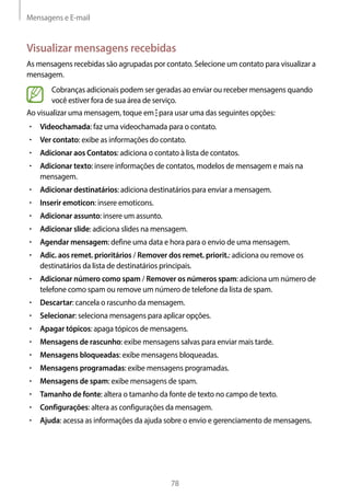 Mensagens e E-mail
78
Visualizar mensagens recebidas
As mensagens recebidas são agrupadas por contato. Selecione um contato para visualizar a
mensagem.
Cobranças adicionais podem ser geradas ao enviar ou receber mensagens quando
você estiver fora de sua área de serviço.
Ao visualizar uma mensagem, toque em para usar uma das seguintes opções:
• 	Videochamada: faz uma videochamada para o contato.
• 	Ver contato: exibe as informações do contato.
• 	Adicionar aos Contatos: adiciona o contato à lista de contatos.
• 	Adicionar texto: insere informações de contatos, modelos de mensagem e mais na
mensagem.
• 	Adicionar destinatários: adiciona destinatários para enviar a mensagem.
• 	Inserir emoticon: insere emoticons.
• 	Adicionar assunto: insere um assunto.
• 	Adicionar slide: adiciona slides na mensagem.
• 	Agendar mensagem: define uma data e hora para o envio de uma mensagem.
• 	Adic. aos remet. prioritários / Remover dos remet. priorit.: adiciona ou remove os
destinatários da lista de destinatários principais.
• 	Adicionar número como spam / Remover os números spam: adiciona um número de
telefone como spam ou remove um número de telefone da lista de spam.
• 	Descartar: cancela o rascunho da mensagem.
• 	Selecionar: seleciona mensagens para aplicar opções.
• 	Apagar tópicos: apaga tópicos de mensagens.
• 	Mensagens de rascunho: exibe mensagens salvas para enviar mais tarde.
• 	Mensagens bloqueadas: exibe mensagens bloqueadas.
• 	Mensagens programadas: exibe mensagens programadas.
• 	Mensagens de spam: exibe mensagens de spam.
• 	Tamanho de fonte: altera o tamanho da fonte de texto no campo de texto.
• 	Configurações: altera as configurações da mensagem.
• 	Ajuda: acessa as informações da ajuda sobre o envio e gerenciamento de mensagens.
 