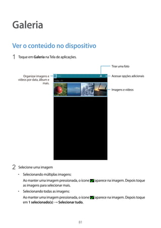 81
Galeria
Ver o conteúdo no dispositivo
1	 Toque em Galeria naTela de aplicações.
Acessar opções adicionais
Tirar uma foto
Imagens e vídeos
Organizar imagens e
vídeos por data, álbum e
mais.
2	 Selecione uma imagem
• 	Selecionando múltiplas imagens:
Ao manter uma imagem pressionada, o ícone aparece na imagem. Depois toque
as imagens para selecionar mais.
• 	Selecionando todas as imagens:
Ao manter uma imagem pressionada, o ícone aparece na imagem. Depois toque
em 1 selecionado(s) → Selecionar tudo.
 