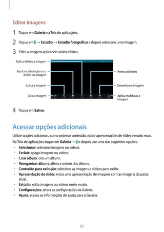 
83
Editar imagens
1	 Toque em Galeria naTela de aplicações.
2	 Toque em → Estúdio → Estúdio fotográfico e depois selecione uma imagem.
3	 Edite a imagem aplicando vários efeitos.
Anexa adesivos
Desenha na imagem
Aplica molduras a
imagem
Corta a imagem
Ajusta a saturação ou o
brilho da imagem
Aplica efeitos a imagem
Gira a imagem
4	 Toque em Salvar.
Acessar opções adicionais
Utilize opções adicionais, como ordenar conteúdo, exibir apresentações de slides e muito mais.
NaTela de aplicações toque em Galeria → e depois use uma das seguintes opções:
• 	Selecionar: seleciona imagens ou vídeos.
• 	Excluir: apaga imagens ou vídeos.
• 	Criar álbum: cria um álbum.
• 	Reorganizar álbuns: altera a ordem dos álbuns.
• 	Conteúdo para exibição: seleciona as imagens e vídeos para exibir.
• 	Apresentação de slides: inicia uma apresentação de imagens com as imagens da pasta
atual.
• 	Estúdio: edita imagens ou vídeos neste modo.
• 	Configurações: altera as configurações da Galeria.
• 	Ajuda: acessa as informações de ajuda para a Galeria.
 