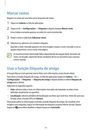 
84
Marcar rostos
Registre os rostos de uma foto como etiquetas de rostos.
1	 Toque em Galeria naTela de aplicações.
2	 Toque em → Configurações → Etiquetas e depois marque Marcar rosto.
Uma moldura amarela aparece ao redor do rosto reconhecido.
3	 Toque o rosto e selecione Adicionar nome.
4	 Selecione ou adicione um contato à etiqueta.
Quando o rosto marcado aparecer em uma imagem, toque o rosto marcado e use as
opções disponíveis, como enviar mensagens.
O reconhecimento facial pode falhar dependendo do ângulo facial, tamanho do
rosto, cor da pele, expressão facial, condições de luz ou acessórios que a pessoa
estiver usando.
Usar a função Etiqueta de amigo
A função Marcar rosto permite marcar fotos com informações como: local e datas.
Para ativar a função Etiqueta de amigo, naTela de aplicações toque em Galeria → →
Configurações → Etiquetas → Etiqueta de amigo e depois deslize o seletor Etiqueta de
amigo para a direita.
Selecione as seguintes opções:
• 	Data: adiciona data e hora. As informações marcadas são baseadas na data e hora
definidas atualmente no aparelho.
• 	Localização: adiciona detalhes de localização nas fotos que você tirar. Antes de usar essa
função, ative a função GPS em Câmera.
Você pode editar as informações inseridas usando Etiqueta de amigo. Ao visualizar uma
imagem com etiquetas, toque na informação da etiqueta na parte inferior da tela. Depois
toque em para editar detalhes e depois toque em Concluído.
 