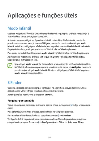 89
Aplicações e funções úteis
Modo Infantil
Use esse widget para fornecer um ambiente divertido e seguro para crianças ao restringir o
acesso delas a certas aplicações e conteúdos.
Antes de usar esse widget, você precisará baixá-lo e instalá-lo. NaTela inicial, mantenha
pressionada uma área vazia, toque em Widgets, mantenha pressionado o widget Modo
Infantil e deslize o widget para aTela inicial, em seguida toque em Modo Infantil → Instalar.
Depois de instalado, o widget aparecerá naTela inicial e naTela de aplicações.
Para iniciar o modo infantil, toque em Modo Infantil naTela inicial ou naTela de aplicações.
Ao iniciar esse widget pela primeira vez, toque em Definir PIN na parte inferior da tela.
Depois siga as instruções em tela.
Se o widget Modo Infantil for desinstalado acidentalmente, você poderá reinstalá-lo.
NaTela inicial, mantenha pressionada uma área vazia, toque em Widgets e mantenha
pressionado o widget Modo Infantil. Deslize o widget para aTela inicial e toque em
Modo Infantil para reinstalá-lo.
S Finder
Use essa aplicação para pesquisar por conteúdos no aparelho e através da internet.Você
poderá aplicar vários filtros e visualizar o histórico de pesquisa.
Abra o painel de notificações e toque em S Finder.
Pesquisar por conteúdo
Toque no campo de pesquisa e insira uma palavra-chave ou toque em e diga uma palavra-
chave.
Para obter resultados mais precisos, aplique filtros no campo de pesquisa.
Para atualizar a lista de resultados da pesquisa toque em → Atualizar.
Você pode definir os parâmetros de pesquisa usando os filtros disponíveis ou selecionar
categorias de pesquisa.Toque em → Configurações → Filtrar → Selecionar filtros.
 